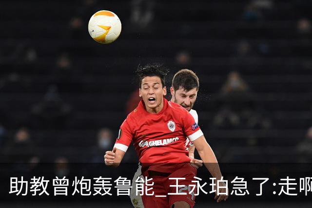 助教曾炮轰鲁能 王永珀急了:走啊 没人逼你在这