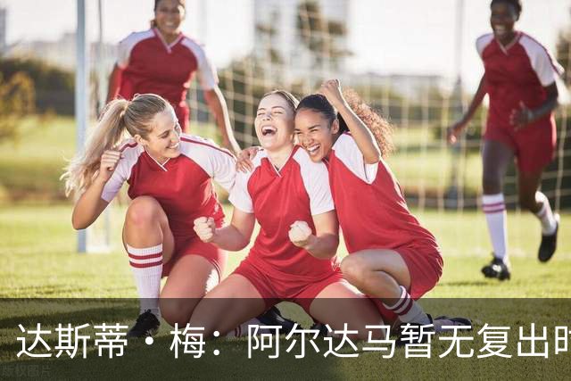 达斯蒂·梅：阿尔达马暂无复出时间表 不确定能否出战揭幕战