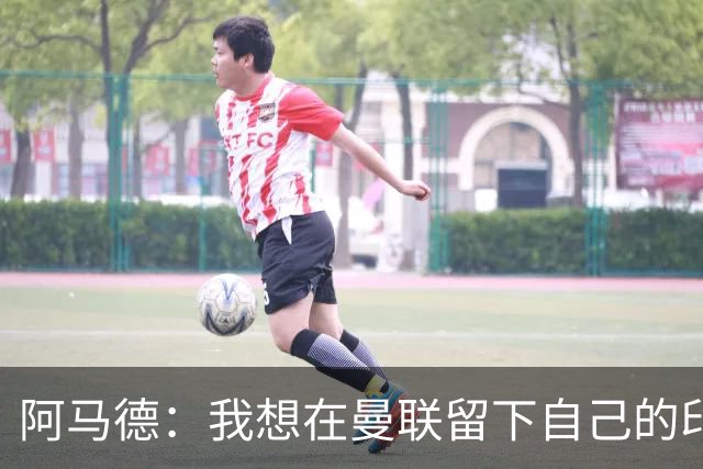 阿马德：我想在曼联留下自己的印记；每年参加欧冠应成为常态