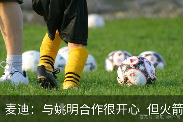 麦迪：与姚明合作很开心 但火箭阵容终于成熟时我膝盖却撑不住了