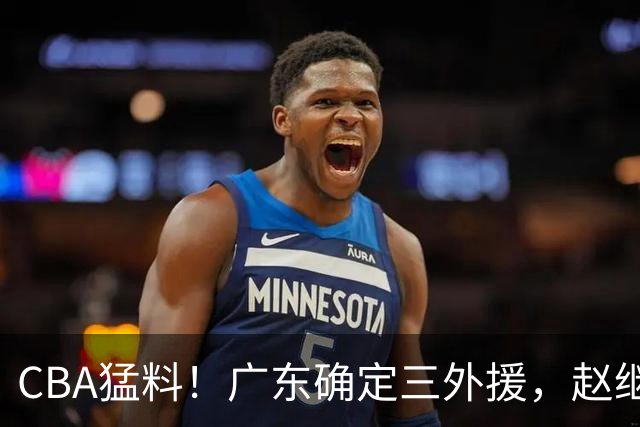 CBA猛料！广东确定三外援，赵继伟恢复良好，赵睿和周琦伤愈恢复训练